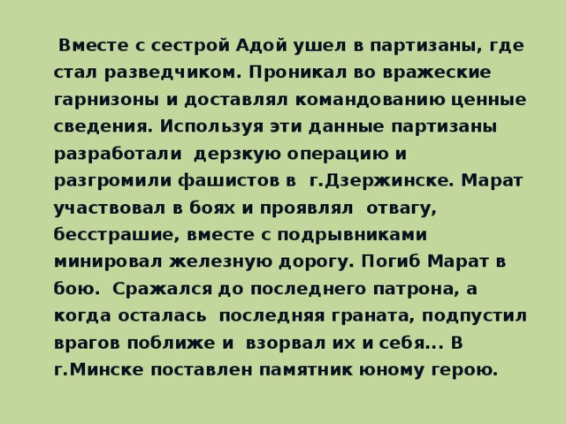 Вместе с сестрой Адой ушел в партизаны, где стал разведчиком. Проникал во вражеские гарнизоны и доставлял командованию ценные сведения. Используя эти данные партизаны разработали дерзкую операцию и разгромили фашистов в г.Дзержинске. Марат участвовал в боях и проявлял отвагу, бесстрашие, вместе с подрывниками минировал железную дорогу. Погиб Марат в бою. Сражался до последнего патрона, а когда осталась последняя граната, подпустил врагов поближе и взорвал их и себя... В г.Минске поставлен памятник юному герою.