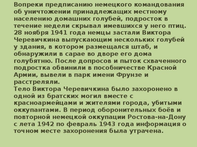 Вопреки предписанию немецкого командования об уничтожении принадлежащих местному населению домашних голубей, подросток в течение недели скрывал имевшихся у него птиц. 28 ноября 1941 года немцы застали Виктора Черевичкина выпускающим нескольких голубей у здания, в котором размещался штаб, и обнаружили в сарае во дворе его дома голубятню. После допросов и пыток схваченного подростка обвинили в пособничестве Красной Армии, вывели в парк имени Фрунзе и расстреляли.  Тело Виктора Черевичкина было захоронено в одной из братских могил вместе с красноармейцами и жителями города, убитыми оккупантами. В период оборонительных боёв и повторной немецкой оккупации Ростова-на-Дону с лета 1942 по февраль 1943 года информация о точном месте захоронения была утрачена.