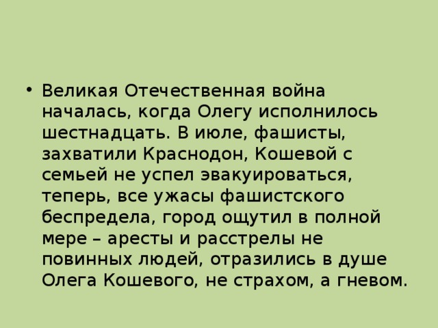 Великая Отечественная война началась, когда Олегу исполнилось шестнадцать. В июле, фашисты, захватили Краснодон, Кошевой с семьей не успел эвакуироваться, теперь, все ужасы фашистского беспредела, город ощутил в полной мере – аресты и расстрелы не повинных людей, отразились в душе Олега Кошевого, не страхом, а гневом.