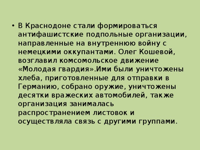 В Краснодоне стали формироваться антифашистские подпольные организации, направленные на внутреннюю войну с немецкими оккупантами. Олег Кошевой, возглавил комсомольское движение «Молодая гвардия».Ими были уничтожены хлеба, приготовленные для отправки в Германию, собрано оружие, уничтожены десятки вражеских автомобилей, также организация занималась распространением листовок и осуществляла связь с другими группами.
