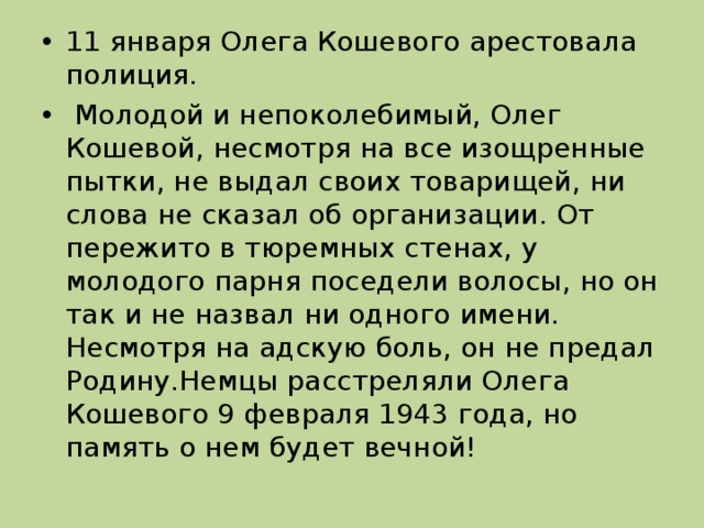 11 января Олега Кошевого арестовала полиция.  Молодой и непоколебимый, Олег Кошевой, несмотря на все изощренные пытки, не выдал своих товарищей, ни слова не сказал об организации. От пережито в тюремных стенах, у молодого парня поседели волосы, но он так и не назвал ни одного имени. Несмотря на адскую боль, он не предал Родину.Немцы расстреляли Олега Кошевого 9 февраля 1943 года, но память о нем будет вечной!