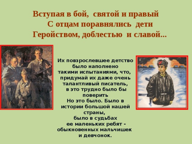 Вступая в бой, святой и правый С отцам поравнялись дети Геройством, доблестью и славой... Их повзрослевшее детство было наполнено такими испытаниями, что, придумай их даже очень талантливый писатель,  в это трудно было бы поверить Но это было. Было в истории большой нашей страны, было в судьбах  ее маленьких ребят - обыкновенных мальчишек и девчонок.
