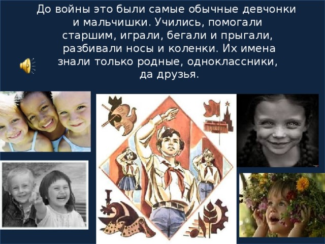 До войны это были самые обычные девчонки  и мальчишки. Учились, помогали  старшим, играли, бегали и прыгали,  разбивали носы и коленки. Их имена  знали только родные, одноклассники,  да друзья.