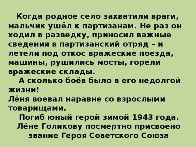 Когда родное село захватили враги, мальчик ушёл к партизанам. Не раз он ходил в разведку, приносил важные сведения в партизанский отряд – и летели под откос вражеские поезда, машины, рушились мосты, горели вражеские склады.  А сколько боёв было в его недолгой жизни! Лёня воевал наравне со взрослыми товарищами.  Погиб юный герой зимой 1943 года. Лёне Голикову посмертно присвоено звание Героя Советского Союза