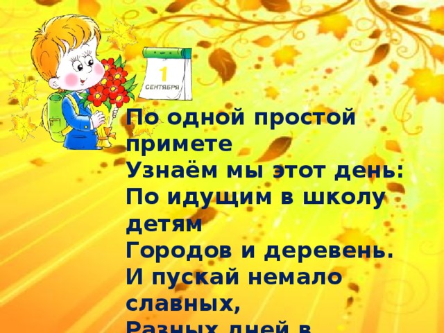 По одной простой примете Узнаём мы этот день: По идущим в школу детям Городов и деревень. И пускай немало славных, Разных дней в календаре, Но один из самых главных- Самый первый в сентябре! 