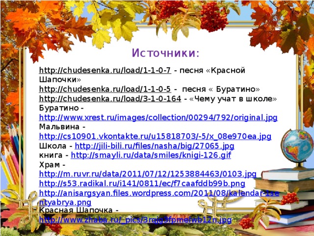 Источники: http://chudesenka.ru/load/1-1-0-7  - песня «Красной Шапочки» http://chudesenka.ru/load/1-1-0-5  - песня « Буратино» http://chudesenka.ru/load/3-1-0-164  - «Чему учат в школе» Буратино - http://www.xrest.ru/images/collection/00294/792/original.jpg Мальвина - http://cs10901.vkontakte.ru/u15818703/-5/x_08e970ea.jpg Школа - http://jili-bili.ru/files/nasha/big/27065.jpg книга - http://smayli.ru/data/smiles/knigi-126.gif Храм - http://m.ruvr.ru/data/2011/07/12/1253884463/0103.jpg http://s53.radikal.ru/i141/0811/ec/f7caafddb99b.png http://anisargsyan.files.wordpress.com/2011/08/kalendar-1sentyabrya.png Красная Шапочка - http://www.zhaba.ru/_pics/3rqjg3fpmelwb12n.jpg 