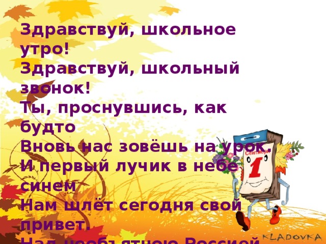 Здравствуй, школьное утро! Здравствуй, школьный звонок! Ты, проснувшись, как будто Вновь нас зовёшь на урок. И первый лучик в небе синем Нам шлёт сегодня свой привет. Над необъятною Россией Встаёт торжественно рассвет. 