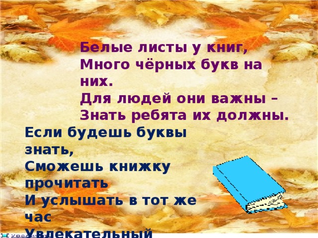 Белые листы у книг, Много чёрных букв на них. Для людей они важны – Знать ребята их должны. Если будешь буквы знать, Сможешь книжку прочитать И услышать в тот же час Увлекательный рассказ. 