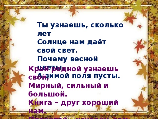 Ты узнаешь, сколько лет Солнце нам даёт свой свет. Почему весной цветы, А зимой поля пусты. Край родной узнаешь свой, Мирный, сильный и большой. Книга – друг хороший нам. Прочитай – узнаешь сам. 