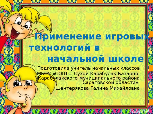 Применение игровых  технологий в начальной школе   Подготовила учитель начальных классов МБОУ «СОШ с. Сухой Карабулак Базарно-Карабулакского муниципального района Саратовской области» Шентерякова Галина Михайловна