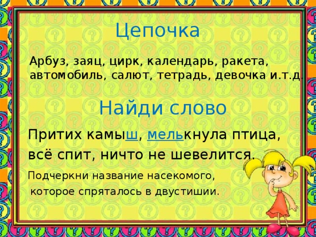 Цепочка Арбуз, заяц, цирк, календарь, ракета, автомобиль, салют, тетрадь, девочка и.т.д. Найди слово  Притих камы ш , мель кнула птица,  всё спит, ничто не шевелится.  Подчеркни название насекомого,  которое спряталось в двустишии.