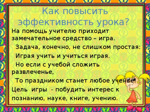 Как повысить эффективность урока? На помощь учителю приходит замечательное средство – игра.  Задача, конечно, не слишком простая:  Играя учить и учиться играя.  Но если с учебой сложить развлеченье,  То праздником станет любое ученье! Цель   игры   - побудить интерес к познанию, науке, книге, учению.