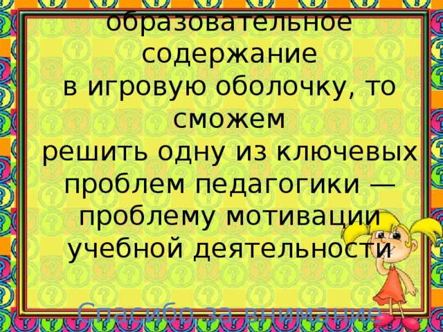 Если мы вложим образовательное содержание  в игровую оболочку, то сможем  решить одну из ключевых  проблем педагогики — проблему мотивации учебной деятельности   Спасибо за внимание     Спасибо за внимание!