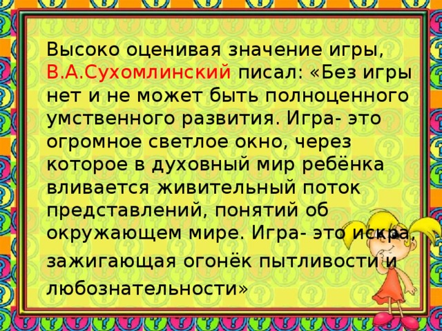 Высоко оценивая значение игры, В.А.Сухомлинский писал: «Без игры нет и не может быть полноценного умственного развития. Игра- это огромное светлое окно, через которое в духовный мир ребёнка вливается живительный поток представлений, понятий об окружающем мире. Игра- это искра, зажигающая огонёк пытливости и любознательности»