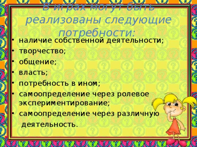 В играх могут быть реализованы следующие потребности:   наличие собственной деятельности;  творчество; общение; власть; потребность в ином; самоопределение через ролевое экспериментирование; самоопределение через различную  деятельность.