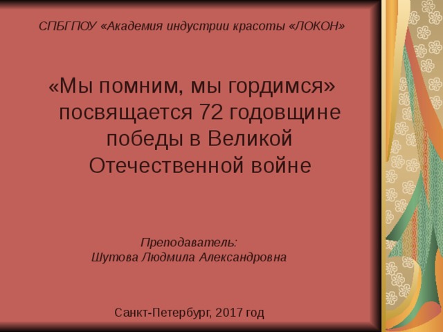СПБГПОУ «Академия индустрии красоты «ЛОКОН» « Мы помним, мы гордимся» посвящается 72 годовщине победы в Великой Отечественной войне Преподаватель: Шутова Людмила Александровна Санкт-Петербург, 2017 год 