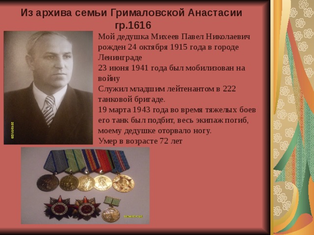 Из архива семьи Грималовской Анастасии гр.1616 Мой дедушка Михеев Павел Николаевич рожден 24 октября 1915 года в городе Ленинграде 23 июня 1941 года был мобилизован на войну Служил младшим лейтенантом в 222 танковой бригаде. 19 марта 1943 года во время тяжелых боев его танк был подбит, весь экипаж погиб, моему дедушке оторвало ногу. Умер в возрасте 72 лет 