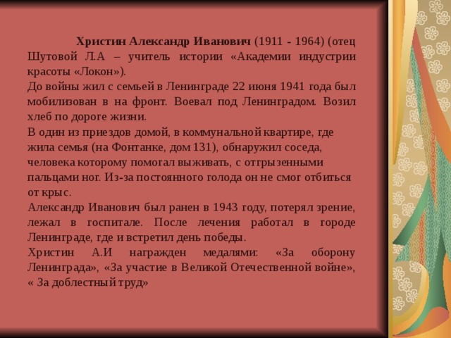  Христин Александр Иванович (1911 - 1964) (отец Шутовой Л.А – учитель истории «Академии индустрии красоты «Локон»). До войны жил с семьей в Ленинграде 22 июня 1941 года был мобилизован в на фронт. Воевал под Ленинградом. Возил хлеб по дороге жизни. В один из приездов домой, в коммунальной квартире, где жила семья (на Фонтанке, дом 131), обнаружил соседа, человека которому помогал выживать, с отгрызенными пальцами ног. Из-за постоянного голода он не смог отбиться от крыс. Александр Иванович был ранен в 1943 году, потерял зрение, лежал в госпитале. После лечения работал в городе Ленинграде, где и встретил день победы. Христин А.И награжден медалями: «За оборону Ленинграда», «За участие в Великой Отечественной войне», « За доблестный труд» 