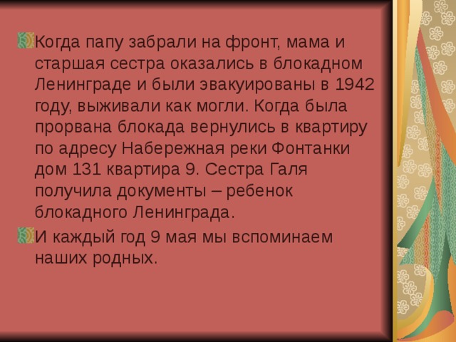 Когда папу забрали на фронт, мама и старшая сестра оказались в блокадном Ленинграде и были эвакуированы в 1942 году, выживали как могли. Когда была прорвана блокада вернулись в квартиру по адресу Набережная реки Фонтанки дом 131 квартира 9. Сестра Галя получила документы – ребенок блокадного Ленинграда. И каждый год 9 мая мы вспоминаем наших родных. 