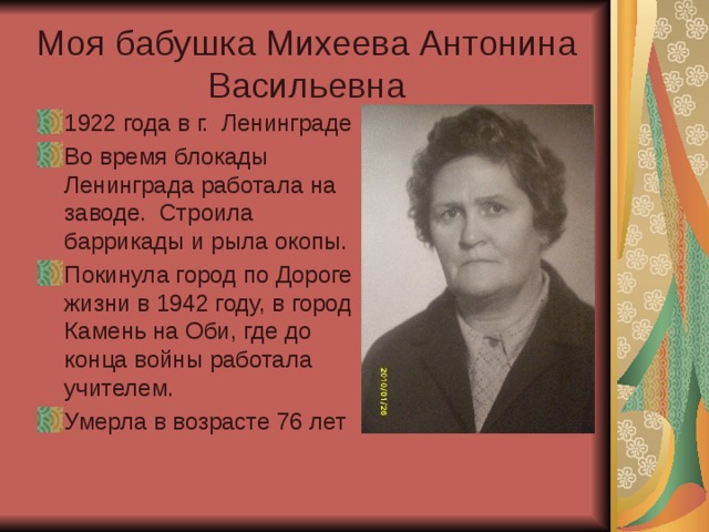 Моя бабушка Михеева Антонина Васильевна 1922 года в г. Ленинграде Во время блокады Ленинграда работала на заводе. Строила баррикады и рыла окопы. Покинула город по Дороге жизни в 1942 году, в город Камень на Оби, где до конца войны работала учителем. Умерла в возрасте 76 лет 