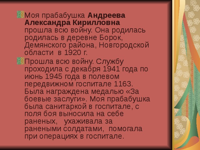 Моя прабабушка Андреева Александра Кирилловна прошла всю войну. Она родилась родилась в деревне Борок, Демянского района, Новгородской области в 1920 г. Прошла всю войну. Службу проходила с декабря 1941 года по июнь 1945 года в полевом передвижном госпитале 1163. Была награждена медалью «За боевые заслуги». Моя прабабушка была санитаркой в госпитале, с поля боя выносила на себе раненых, ухаживала за ранеными солдатами, помогала при операциях в госпитале. 