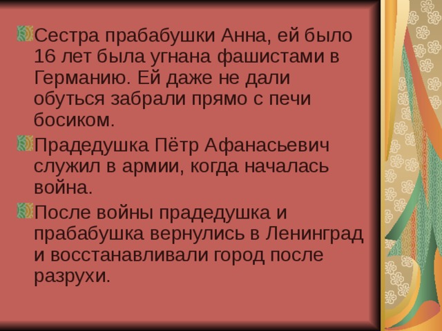 Сестра прабабушки Анна, ей было 16 лет была угнана фашистами в Германию. Ей даже не дали обуться забрали прямо с печи босиком. Прадедушка Пётр Афанасьевич служил в армии, когда началась война. После войны прадедушка и прабабушка вернулись в Ленинград и восстанавливали город после разрухи. 