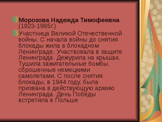 Морозова Надежда Тимофеевна (1923-1995г.) Участница Великой Отечественной войны. С начала войны до снятия блокады жила в блокадном Ленинграде. Участвовала в защите Ленинграда. Дежурила на крышах. Тушила зажигательные бомбы, сброшенные немецкими самолетами. С после снятия блокады, в 1944 году, была призвана в действующую армию Ленинграда. День Победы встретила в Польше 