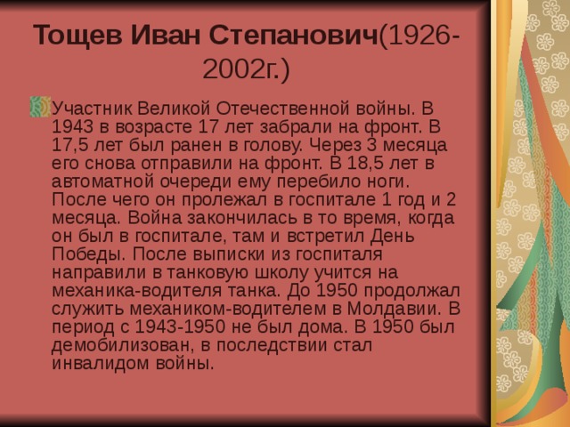 Тощев Иван Степанович (1926-2002г.) Участник Великой Отечественной войны. В 1943 в возрасте 17 лет забрали на фронт. В 17,5 лет был ранен в голову. Через 3 месяца его снова отправили на фронт. В 18,5 лет в автоматной очереди ему перебило ноги. После чего он пролежал в госпитале 1 год и 2 месяца. Война закончилась в то время, когда он был в госпитале, там и встретил День Победы. После выписки из госпиталя направили в танковую школу учится на механика-водителя танка. До 1950 продолжал служить механиком-водителем в Молдавии. В период с 1943-1950 не был дома. В 1950 был демобилизован, в последствии стал инвалидом войны.  