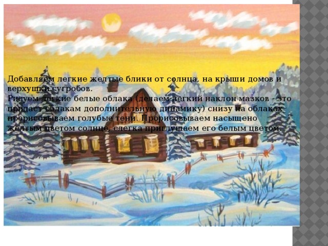 Добавляем легкие желтые блики от солнца, на крыши домов и верхушки сугробов. Рисуем легкие белые облака (делаем легкий наклон мазков - это придаст облакам дополнительную динамику) снизу на облаках прорисовываем голубые тени. Прорисовываем насыщено желтым цветом солнце, слегка приглушаем его белым цветом. 