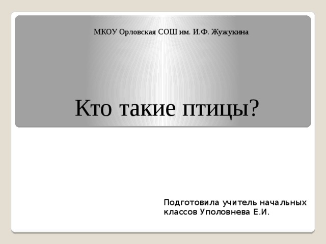 МКОУ Орловская СОШ им. И.Ф. Жужукина Кто такие птицы? Подготовила учитель начальных классов Уполовнева Е.И. 