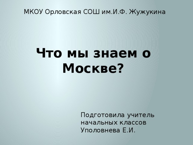 МКОУ Орловская СОШ им.И.Ф. Жужукина Что мы знаем о Москве? Подготовила учитель начальных классов Уполовнева Е.И. 
