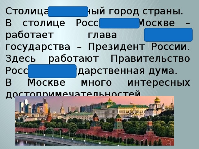 Столица – главный город страны. В столице России – Москве – работает глава нашего государства – Президент России. Здесь работают Правительство России и Государственная дума. В Москве много интересных достопримечательностей. 