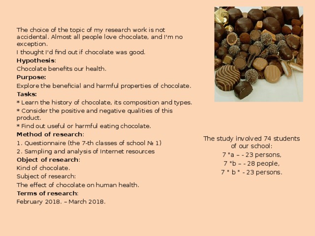 The choice of the topic of my research work is not accidental. Almost all people love chocolate, and I'm no exception. I thought I'd find out if chocolate was good. Hypothesis : Chocolate benefits our health. Purpose: Explore the beneficial and harmful properties of chocolate. Tasks: * Learn the history of chocolate, its composition and types. * Consider the positive and negative qualities of this product. * Find out useful or harmful eating chocolate. Method of research : 1. Questionnaire (the 7-th classes of school № 1) 2. Sampling and analysis of Internet resources Object of research : Kind of chocolate. Subject of research: The effect of chocolate on human health. Terms of research : February 2018. – March 2018. The study involved 74 students of our school: 7 