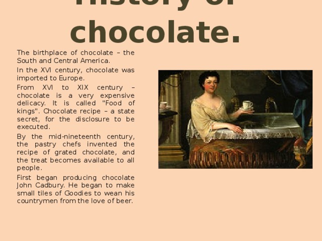 History of chocolate . The birthplace of chocolate – the South and Central America. In the XVI century, chocolate was imported to Europe. From XVI to XIX century – chocolate is a very expensive delicacy. It is called 