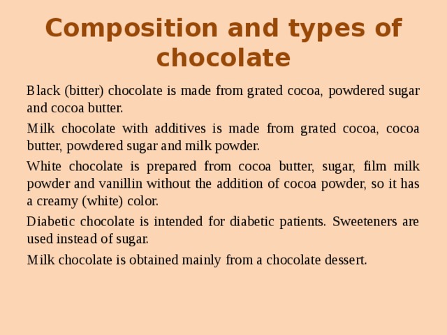 Composition and types of chocolate Black (bitter) chocolate is made from grated cocoa, powdered sugar and cocoa butter. Milk chocolate with additives is made from grated cocoa, cocoa butter, powdered sugar and milk powder. White chocolate is prepared from cocoa butter, sugar, film milk powder and vanillin without the addition of cocoa powder, so it has a creamy (white) color. Diabetic chocolate is intended for diabetic patients. Sweeteners are used instead of sugar. Milk chocolate is obtained mainly from a chocolate dessert. 
