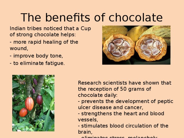 The benefits of chocolate Indian tribes noticed that a Cup of strong chocolate helps: - more rapid healing of the wound, - improve body tone, - to eliminate fatigue. Research scientists have shown that the reception of 50 grams of chocolate daily: - prevents the development of peptic ulcer disease and cancer, - strengthens the heart and blood vessels, - stimulates blood circulation of the brain, - eliminates stress, melancholy, depression. 