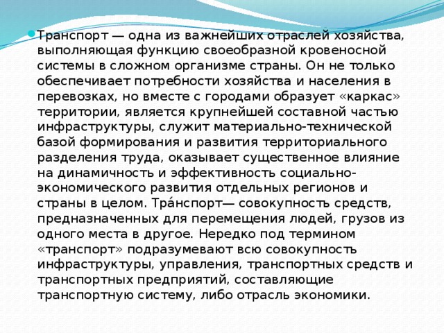 Транспорт — одна из важнейших отраслей хозяйства, выполняющая функцию своеобразной кровеносной системы в сложном организме страны. Он не только обеспечивает потребности хозяйства и населения в перевозках, но вместе с городами образует «каркас» территории, является крупнейшей составной частью инфраструктуры, служит материально-технической базой формирования и развития территориального разделения труда, оказывает существенное влияние на динамичность и эффективность социально-экономического развития отдельных регионов и страны в целом. Тра́нспорт— совокупность средств, предназначенных для перемещения людей, грузов из одного места в другое. Нередко под термином «транспорт» подразумевают всю совокупность инфраструктуры, управления, транспортных средств и транспортных предприятий, составляющие транспортную систему, либо отрасль экономики. 
