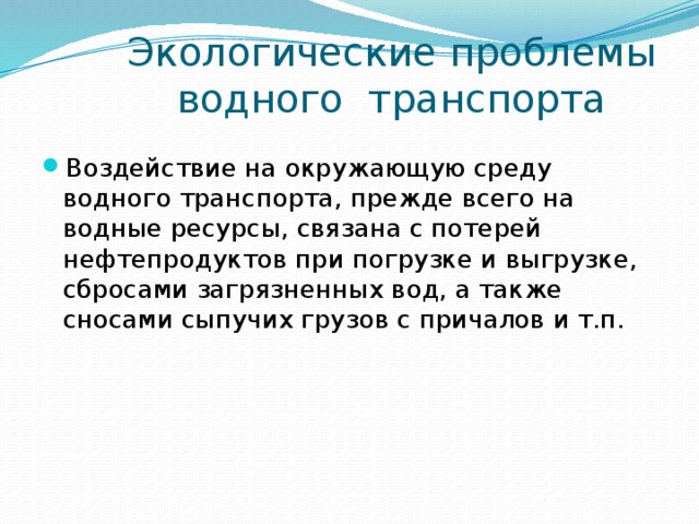  Экологические проблемы  водного транспорта Воздействие на окружающую среду водного транспорта, прежде всего на водные ресурсы, связана с потерей нефтепродуктов при погрузке и выгрузке, сбросами загрязненных вод, а также сносами сыпучих грузов с причалов и т.п. 
