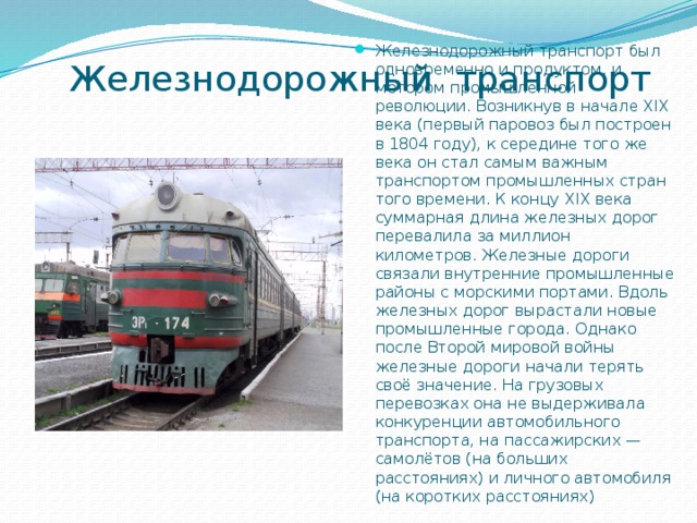  Железнодорожный транспорт Железнодорожный транспорт был одновременно и продуктом, и мотором промышленной революции. Возникнув в начале XIX века (первый паровоз был построен в 1804 году), к середине того же века он стал самым важным транспортом промышленных стран того времени. К концу XIX века суммарная длина железных дорог перевалила за миллион километров. Железные дороги связали внутренние промышленные районы с морскими портами. Вдоль железных дорог вырастали новые промышленные города. Однако после Второй мировой войны железные дороги начали терять своё значение. На грузовых перевозках она не выдерживала конкуренции автомобильного транспорта, на пассажирских — самолётов (на больших расстояниях) и личного автомобиля (на коротких расстояниях) 