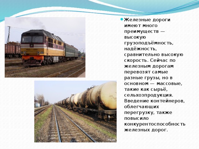 Железные дороги имеют много преимуществ — высокую грузоподъёмность, надёжность, сравнительно высокую скорость. Сейчас по железным дорогам перевозят самые разные грузы, но в основном — массовые, такие как сырьё, сельхозпродукция. Введение контейнеров, облегчающих перегрузку, также повысило конкурентоспособность железных дорог. 