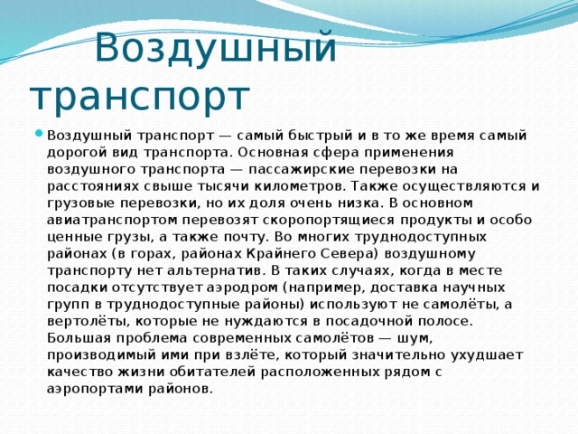  Воздушный транспорт Воздушный транспорт — самый быстрый и в то же время самый дорогой вид транспорта. Основная сфера применения воздушного транспорта — пассажирские перевозки на расстояниях свыше тысячи километров. Также осуществляются и грузовые перевозки, но их доля очень низка. В основном авиатранспортом перевозят скоропортящиеся продукты и особо ценные грузы, а также почту. Во многих труднодоступных районах (в горах, районах Крайнего Севера) воздушному транспорту нет альтернатив. В таких случаях, когда в месте посадки отсутствует аэродром (например, доставка научных групп в труднодоступные районы) используют не самолёты, а вертолёты, которые не нуждаются в посадочной полосе. Большая проблема современных самолётов — шум, производимый ими при взлёте, который значительно ухудшает качество жизни обитателей расположенных рядом с аэропортами районов. 