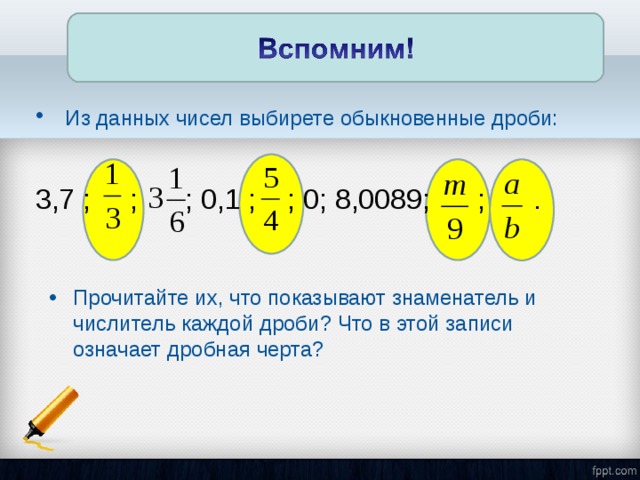 Из данных чисел выбирете обыкновенные дроби:  3,7 ; ; ; 0,1 ; ; 0; 8,0089; ; . Прочитайте их, что показывают знаменатель и числитель каждой дроби? Что в этой записи означает дробная черта?