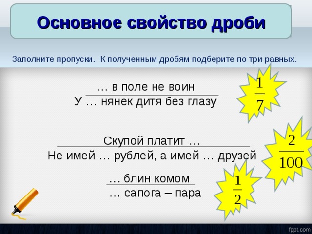 Основное свойство дроби Основное свойство дроби Заполните пропуски. К полученным дробям подберите по три равных. … в поле не воин У … нянек дитя без глазу Скупой платит … Не имей … рублей, а имей … друзей … блин комом … сапога – пара