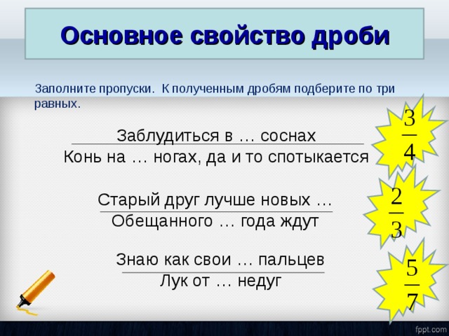 Основное свойство дроби Заполните пропуски. К полученным дробям подберите по три равных. Заблудиться в … соснах Конь на … ногах, да и то спотыкается Старый друг лучше новых … Обещанного … года ждут Знаю как свои … пальцев Лук от … недуг