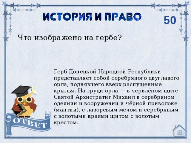 50 Что изображено на гербе? Герб Донецкой Народной Республики представляет собой серебряного двуглавого орла, поднявшего вверх распущенные крылья. На груди орла — в червлёном щите Святой Архистратиг Михаил в серебряном одеянии и вооружении и чёрной приволоке (мантии), с лазоревым мечом и серебряным с золотыми краями щитом с золотым крестом. 