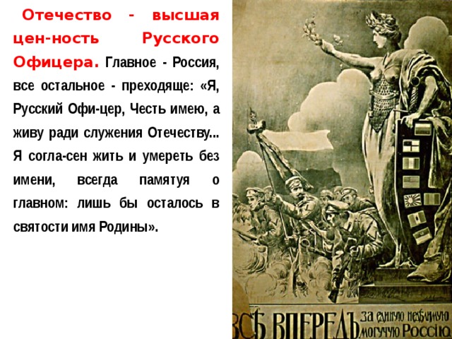 Отечество - высшая цен-ность Русского Офицера. Главное - Россия, все остальное - преходяще: «Я, Русский Офи-цер, Честь имею, а живу ради служения Отечеству... Я согла-сен жить и умереть без имени, всегда памятуя о главном: лишь бы осталось в святости имя Родины». 
