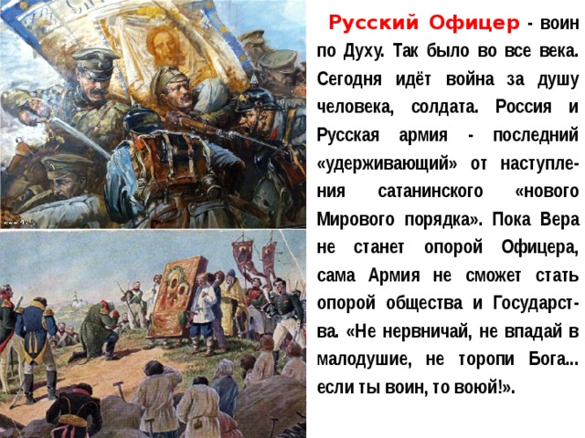 Русский Офицер - воин по Духу. Так было во все века. Сегодня идёт война за душу человека, солдата. Россия и Русская армия - последний «удерживающий» от наступле-ния сатанинского «нового Мирового порядка». Пока Вера не станет опорой Офицера, сама Армия не сможет стать опорой общества и Государст-ва. «Не нервничай, не впадай в малодушие, не торопи Бога... если ты воин, то воюй!». 