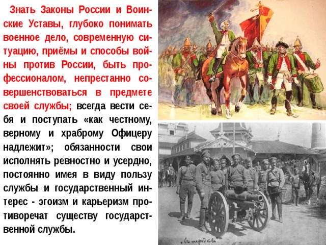 Знать Законы России и Воин-ские Уставы, глубоко понимать военное дело, современную си-туацию, приёмы и способы вой-ны против России, быть про-фессионалом, непрестанно со-вершенствоваться в предмете своей службы; всегда вести се-бя и поступать «как честному, верному и храброму Офицеру надлежит»; обязанности свои исполнять ревностно и усердно, постоянно имея в виду пользу службы и государственный ин-терес - эгоизм и карьеризм про-тиворечат существу государст-венной службы. 