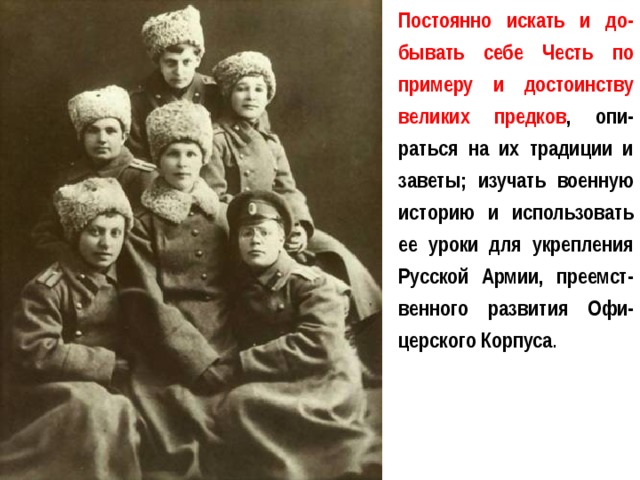 Постоянно искать и до-бывать себе Честь по примеру и достоинству великих предков , опи-раться на их традиции и заветы; изучать военную историю и использовать ее уроки для укрепления Русской Армии, преемст-венного развития Офи-церского Корпуса .  