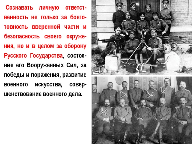 Сознавать личную ответст-венность не только за боего-товность вверенной части и безопасность своего окруже-ния, но и в целом за оборону Русского Государства , состоя-ние его Вооруженных Сил, за победы и поражения, развитие военного искусства, совер-шенствование военного дела. 
